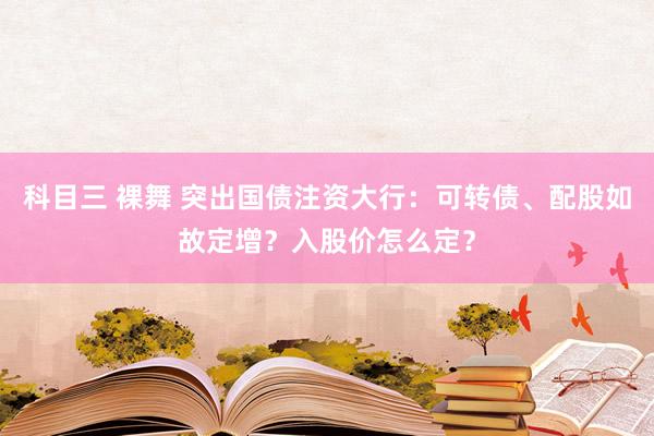 科目三 裸舞 突出国债注资大行：可转债、配股如故定增？入股价怎么定？