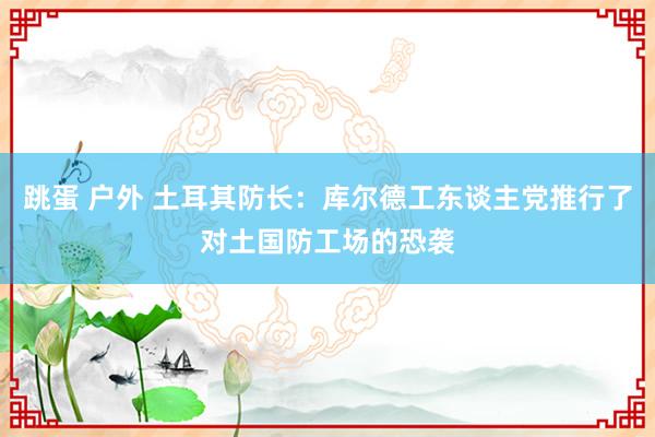 跳蛋 户外 土耳其防长：库尔德工东谈主党推行了对土国防工场的恐袭