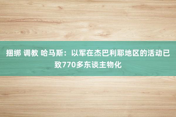 捆绑 调教 哈马斯：以军在杰巴利耶地区的活动已致770多东谈主物化