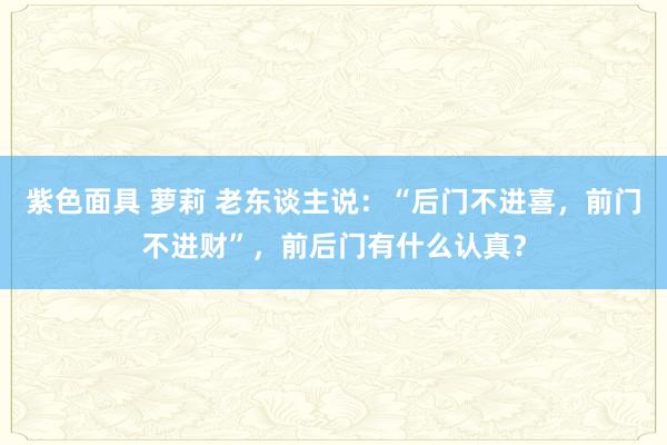 紫色面具 萝莉 老东谈主说：“后门不进喜，前门不进财”，前后门有什么认真？