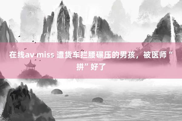 在线av miss 遭货车拦腰碾压的男孩，被医师“拼”好了