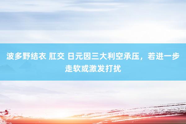 波多野结衣 肛交 日元因三大利空承压，若进一步走软或激发打扰