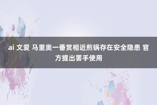 ai 文爱 马里奥一番赏相近煎锅存在安全隐患 官方提出罢手使用