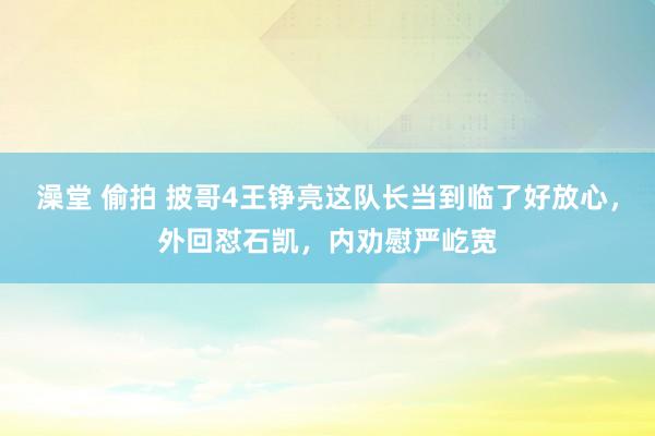 澡堂 偷拍 披哥4王铮亮这队长当到临了好放心，外回怼石凯，内劝慰严屹宽