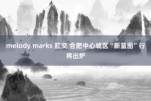 melody marks 肛交 合肥中心城区“新蓝图”行将出炉