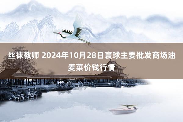 丝袜教师 2024年10月28日寰球主要批发商场油麦菜价钱行情