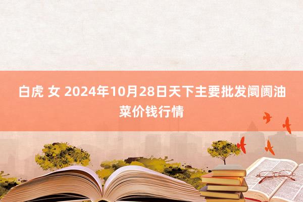 白虎 女 2024年10月28日天下主要批发阛阓油菜价钱行情