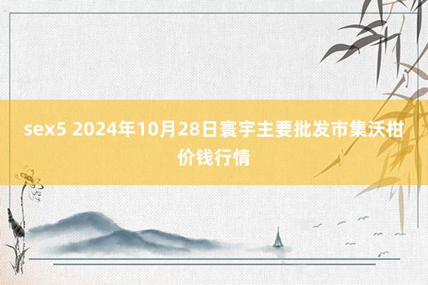 sex5 2024年10月28日寰宇主要批发市集沃柑价钱行情