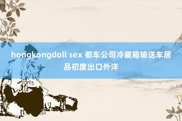 hongkongdoll sex 都车公司冷藏箱输送车居品初度出口外洋