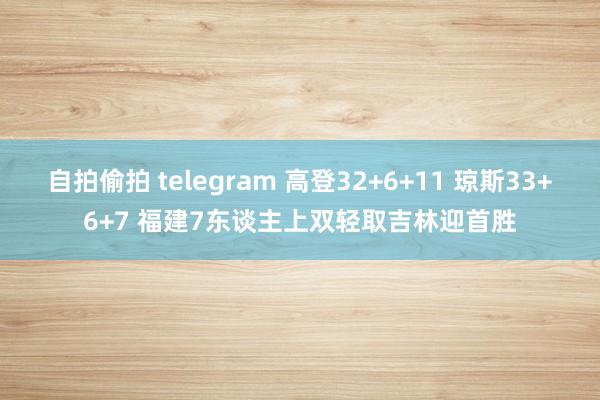 自拍偷拍 telegram 高登32+6+11 琼斯33+6+7 福建7东谈主上双轻取吉林迎首胜