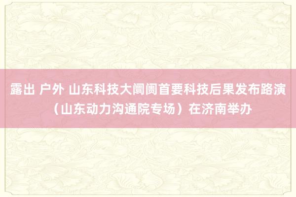 露出 户外 山东科技大阛阓首要科技后果发布路演 （山东动力沟通院专场）在济南举办