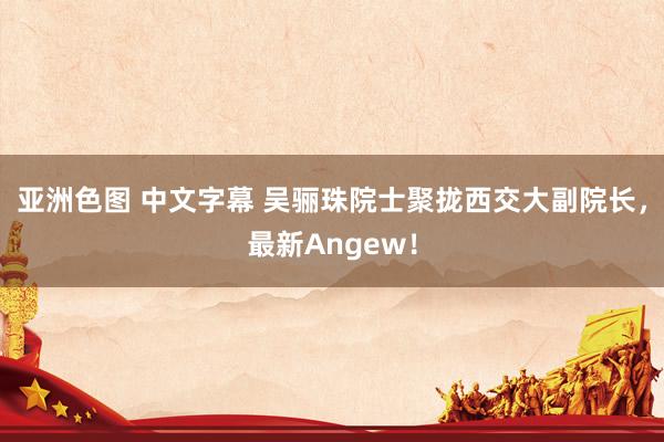 亚洲色图 中文字幕 吴骊珠院士聚拢西交大副院长，最新Angew！