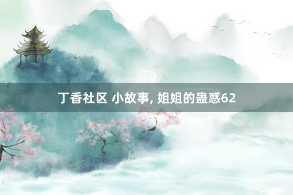 丁香社区 小故事， 姐姐的蛊惑62