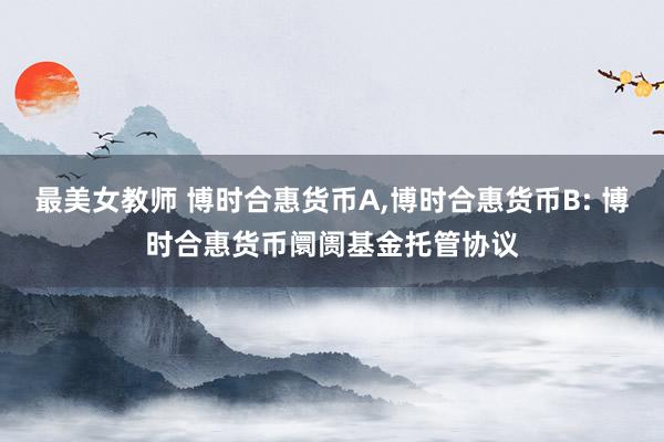 最美女教师 博时合惠货币A，博时合惠货币B: 博时合惠货币阛阓基金托管协议