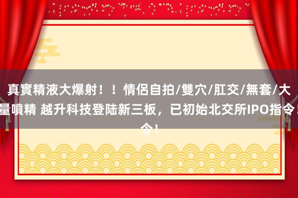 真實精液大爆射！！情侶自拍/雙穴/肛交/無套/大量噴精 越升科技登陆新三板，已初始北交所IPO指令！