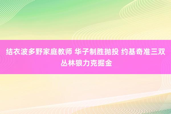 结衣波多野家庭教师 华子制胜抛投 约基奇准三双 丛林狼力克掘金