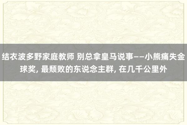 结衣波多野家庭教师 别总拿皇马说事——小熊痛失金球奖， 最颓败的东说念主群， 在几千公里外