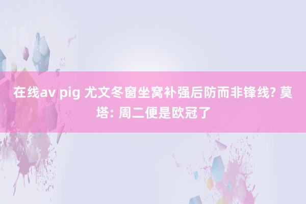 在线av pig 尤文冬窗坐窝补强后防而非锋线? 莫塔: 周二便是欧冠了