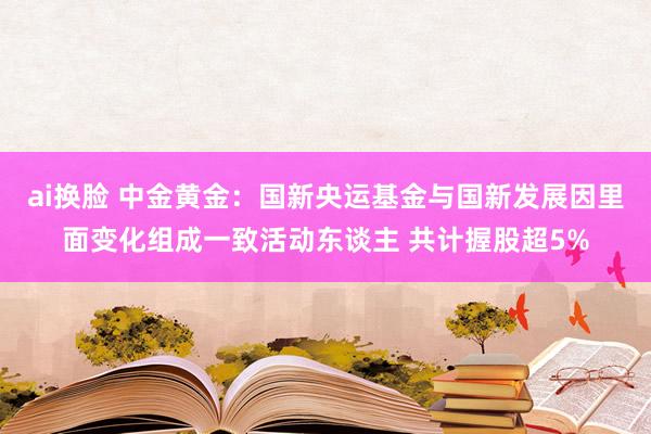 ai换脸 中金黄金：国新央运基金与国新发展因里面变化组成一致活动东谈主 共计握股超5%