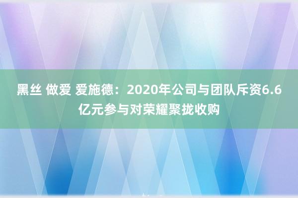 黑丝 做爱 爱施德：2020年公司与团队斥资6.6亿元参与对荣耀聚拢收购