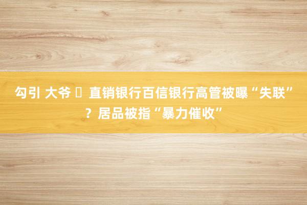 勾引 大爷 ​直销银行百信银行高管被曝“失联”？居品被指“暴力催收”