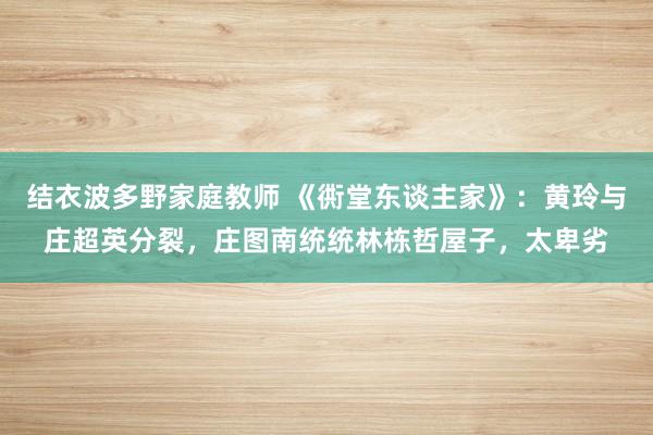 结衣波多野家庭教师 《衖堂东谈主家》：黄玲与庄超英分裂，庄图南统统林栋哲屋子，太卑劣