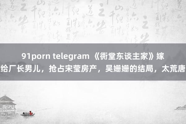 91porn telegram 《衖堂东谈主家》嫁给厂长男儿，抢占宋莹房产，吴姗姗的结局，太荒唐