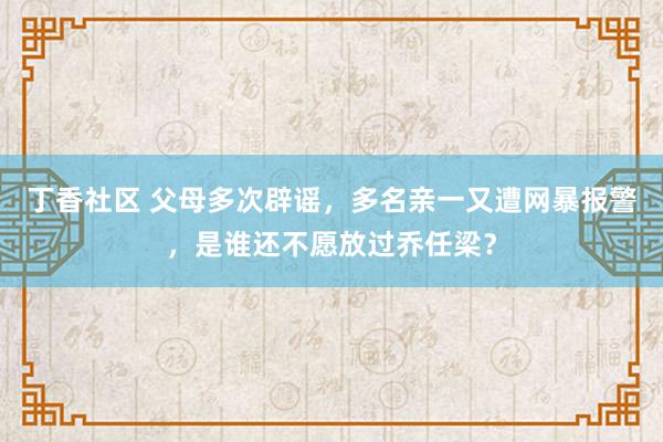 丁香社区 父母多次辟谣，多名亲一又遭网暴报警，是谁还不愿放过乔任梁？