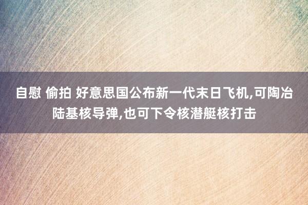 自慰 偷拍 好意思国公布新一代末日飞机，可陶冶陆基核导弹，也可下令核潜艇核打击