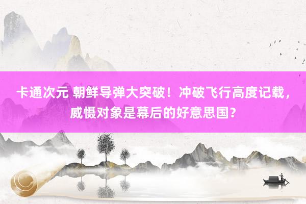 卡通次元 朝鲜导弹大突破！冲破飞行高度记载，威慑对象是幕后的好意思国？