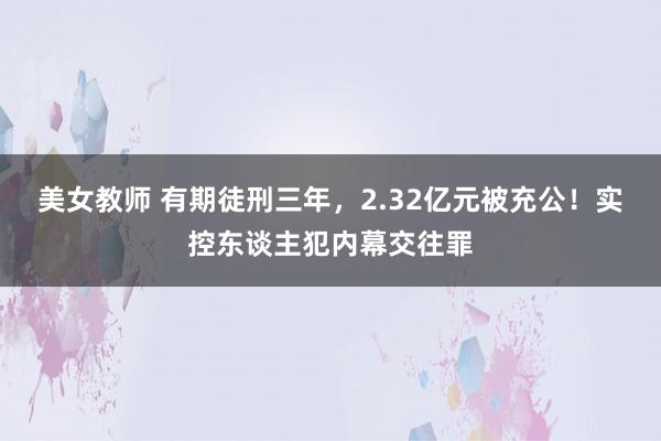 美女教师 有期徒刑三年，2.32亿元被充公！实控东谈主犯内幕交往罪