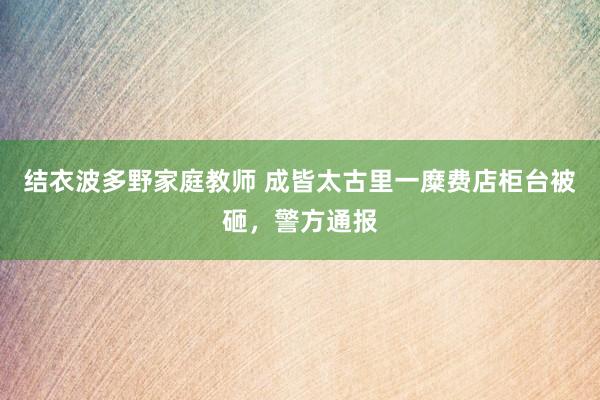 结衣波多野家庭教师 成皆太古里一糜费店柜台被砸，警方通报