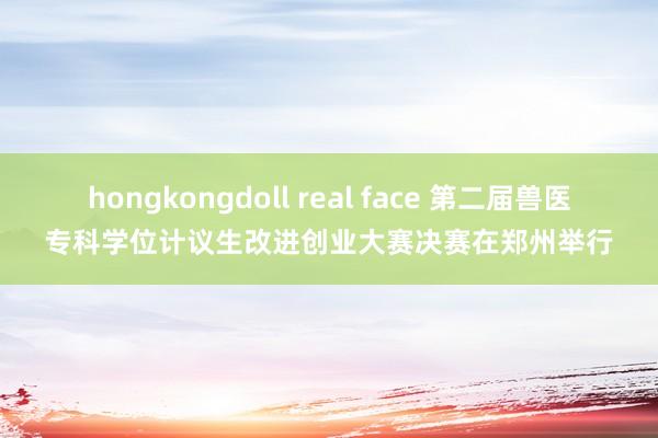 hongkongdoll real face 第二届兽医专科学位计议生改进创业大赛决赛在郑州举行