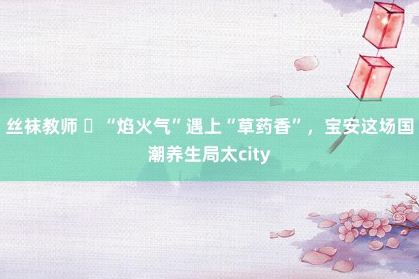 丝袜教师 ​“焰火气”遇上“草药香”，宝安这场国潮养生局太city