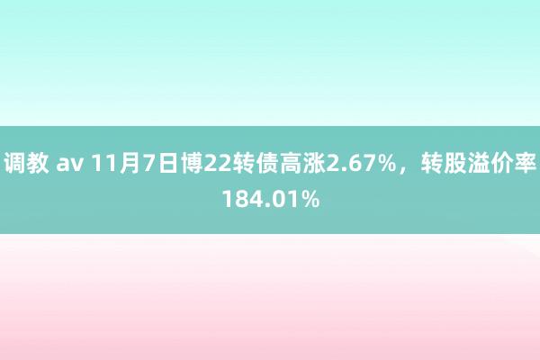 调教 av 11月7日博22转债高涨2.67%，转股溢价率184.01%