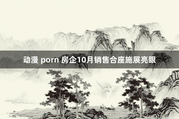 动漫 porn 房企10月销售合座施展亮眼