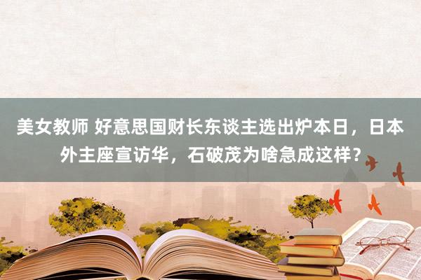 美女教师 好意思国财长东谈主选出炉本日，日本外主座宣访华，石破茂为啥急成这样？