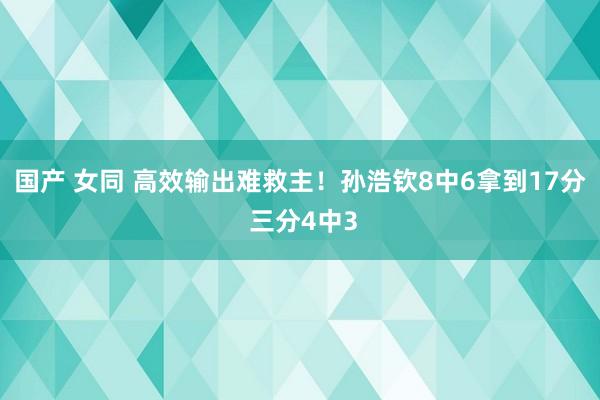 国产 女同 高效输出难救主！孙浩钦8中6拿到17分 三分4中3