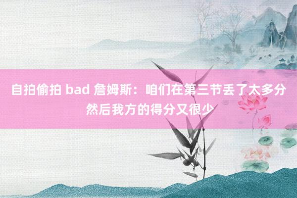 自拍偷拍 bad 詹姆斯：咱们在第三节丢了太多分 然后我方的得分又很少