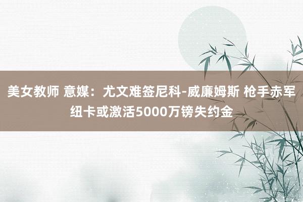 美女教师 意媒：尤文难签尼科-威廉姆斯 枪手赤军纽卡或激活5000万镑失约金