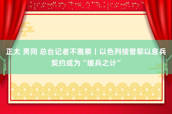 正太 男同 总台记者不雅察丨以色列接管黎以息兵契约或为“缓兵之计”