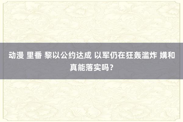 动漫 里番 黎以公约达成 以军仍在狂轰滥炸 媾和真能落实吗？