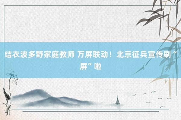 结衣波多野家庭教师 万屏联动！北京征兵宣传刷“屏”啦