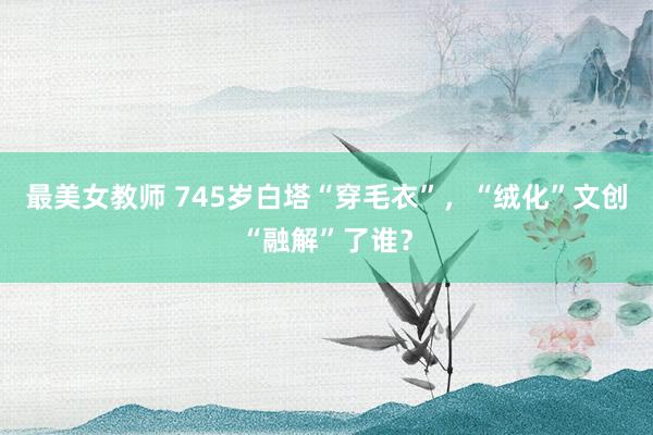 最美女教师 745岁白塔“穿毛衣”，“绒化”文创“融解”了谁？