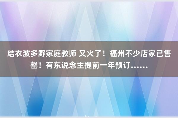 结衣波多野家庭教师 又火了！福州不少店家已售罄！有东说念主提前一年预订……