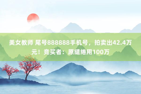 美女教师 尾号888888手机号，拍卖出42.4万元！竞买者：原缱绻用100万