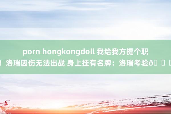 porn hongkongdoll 我给我方提个职！洛瑞因伤无法出战 身上挂有名牌：洛瑞考验😅