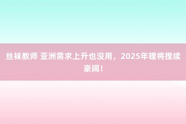 丝袜教师 亚洲需求上升也没用，2025年锂将捏续豪阔！