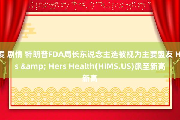 文爱 剧情 特朗普FDA局长东说念主选被视为主要盟友 Hims & Hers Health(HIMS.US)飙至新高