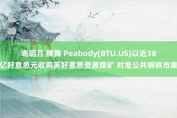 寄明月 裸舞 Peabody(BTU.US)以近38亿好意思元收购英好意思资源煤矿 对准公共钢铁市集